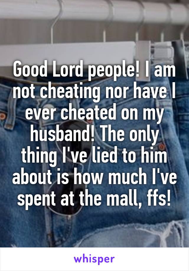 Good Lord people! I am not cheating nor have I ever cheated on my husband! The only thing I've lied to him about is how much I've spent at the mall, ffs!