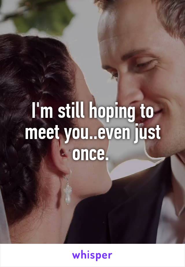 I'm still hoping to meet you..even just once. 