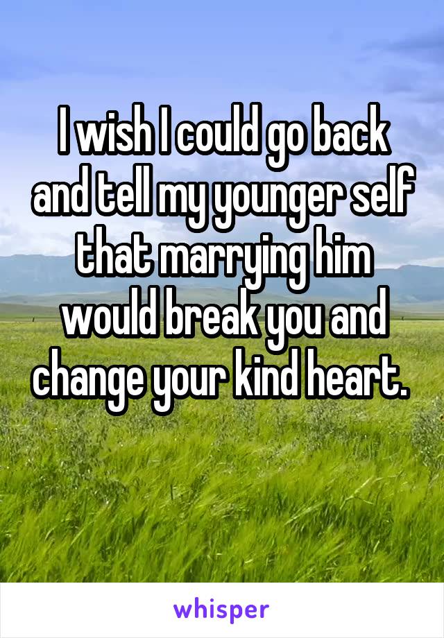 I wish I could go back and tell my younger self that marrying him would break you and change your kind heart.  
