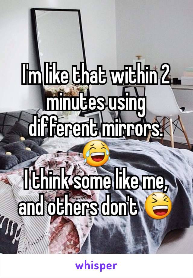 I'm like that within 2 minutes using different mirrors. 😂
I think some like me, and others don't 😆
