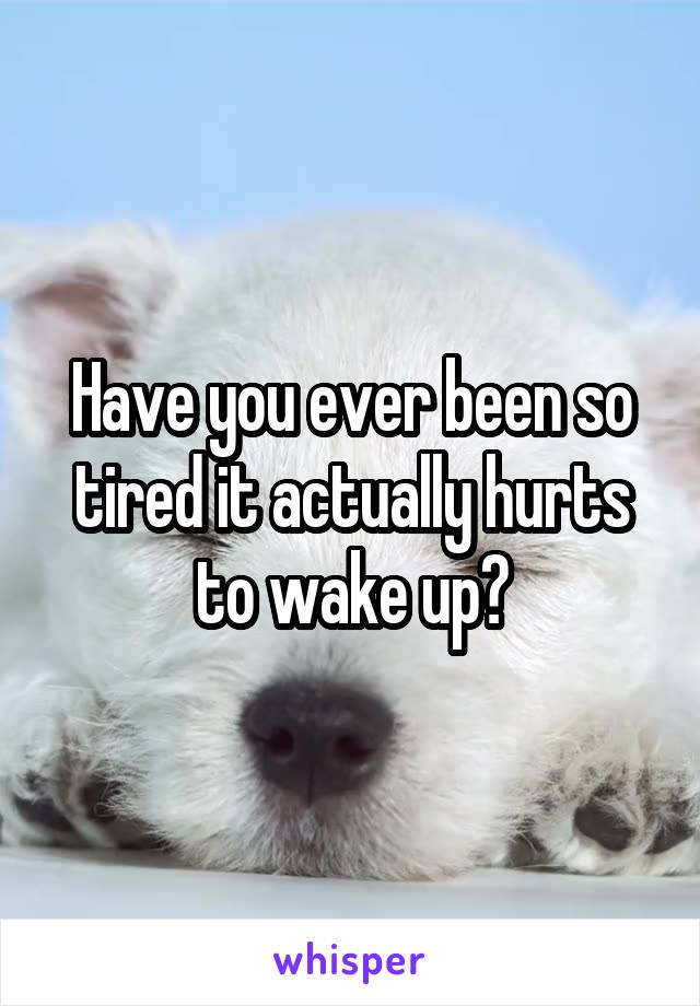 Have you ever been so tired it actually hurts to wake up?