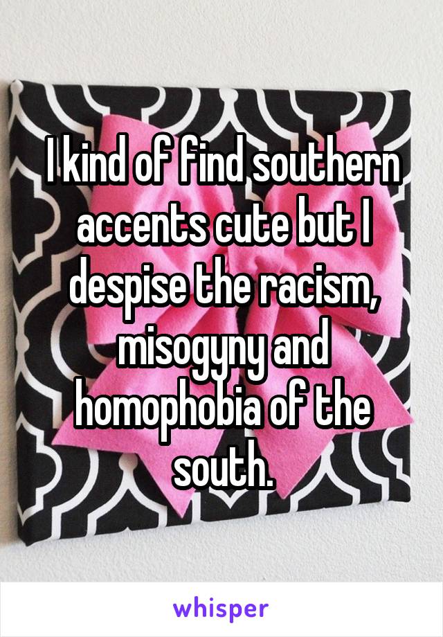 I kind of find southern accents cute but I despise the racism, misogyny and homophobia of the south.