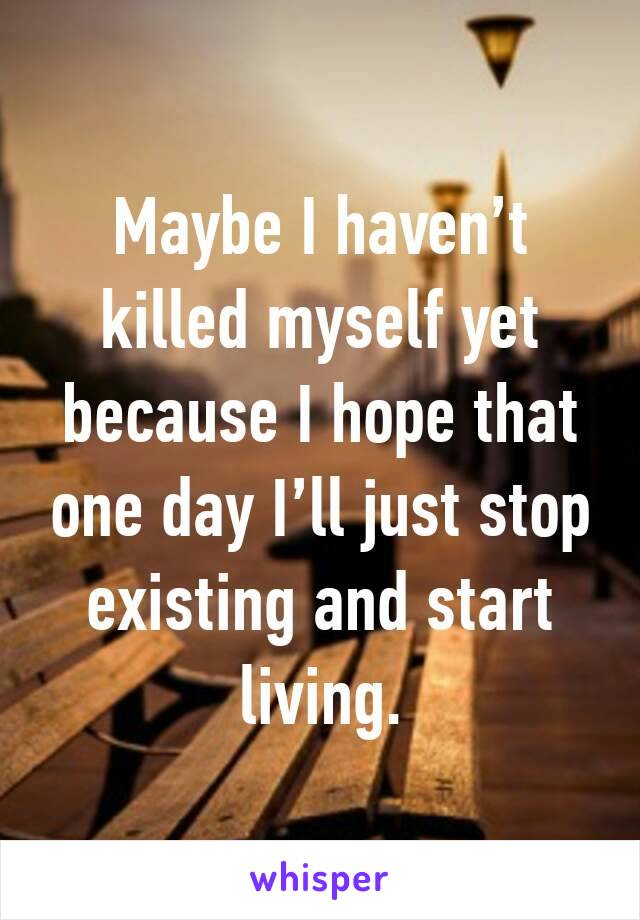 Maybe I haven’t killed myself yet because I hope that one day I’ll just stop existing and start living.