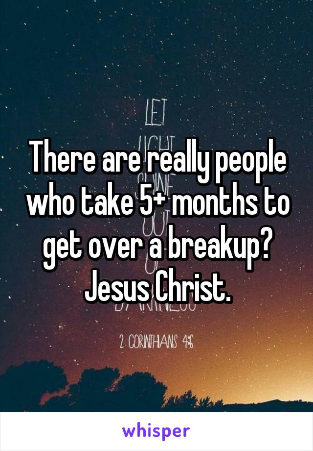 There are really people who take 5+ months to get over a breakup? Jesus Christ.