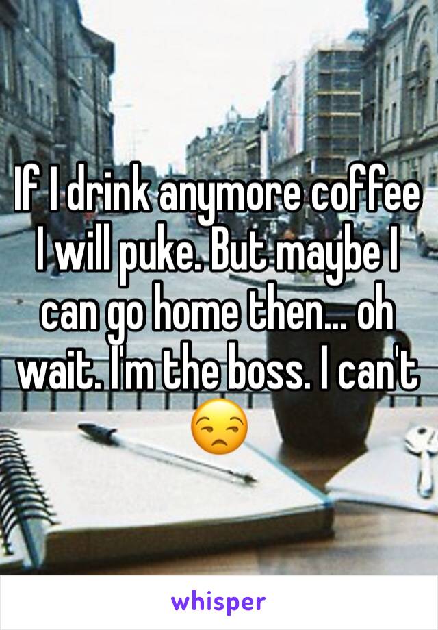If I drink anymore coffee I will puke. But maybe I can go home then... oh wait. I'm the boss. I can't 😒