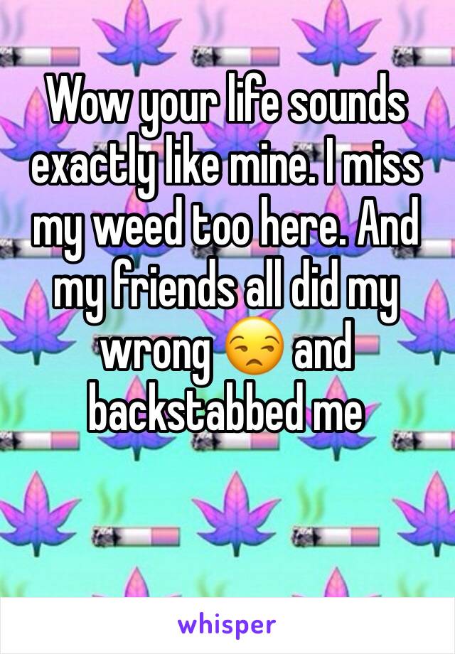 Wow your life sounds exactly like mine. I miss my weed too here. And my friends all did my wrong 😒 and backstabbed me 