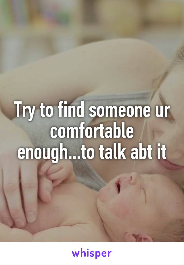 Try to find someone ur comfortable enough...to talk abt it