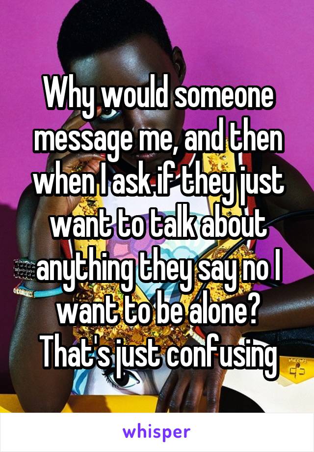 Why would someone message me, and then when I ask if they just want to talk about anything they say no I want to be alone? That's just confusing