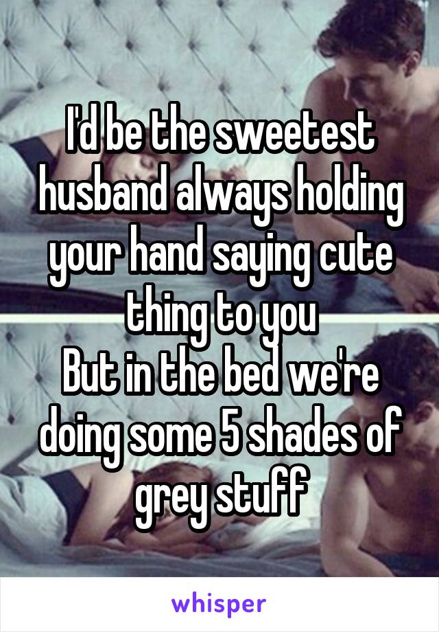 I'd be the sweetest husband always holding your hand saying cute thing to you
But in the bed we're doing some 5 shades of grey stuff