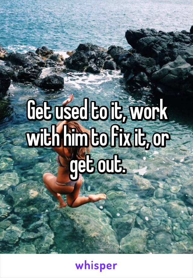 Get used to it, work with him to fix it, or get out.