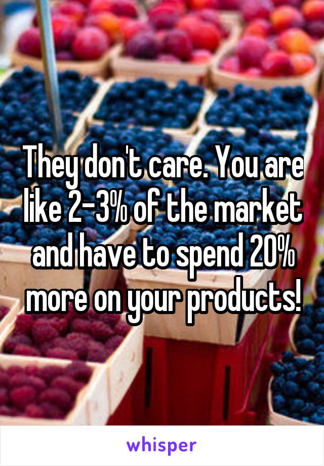 They don't care. You are like 2-3% of the market and have to spend 20% more on your products!