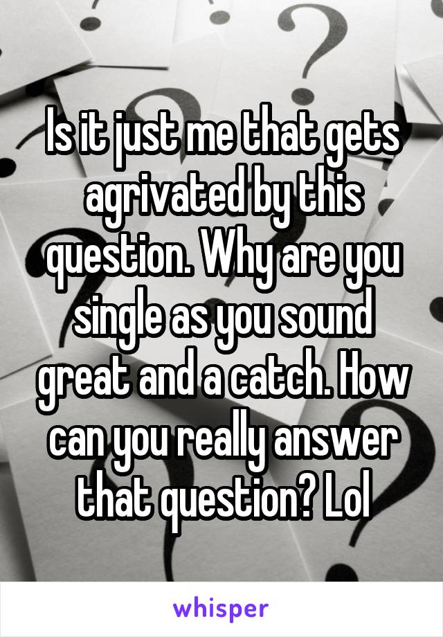 Is it just me that gets agrivated by this question. Why are you single as you sound great and a catch. How can you really answer that question? Lol