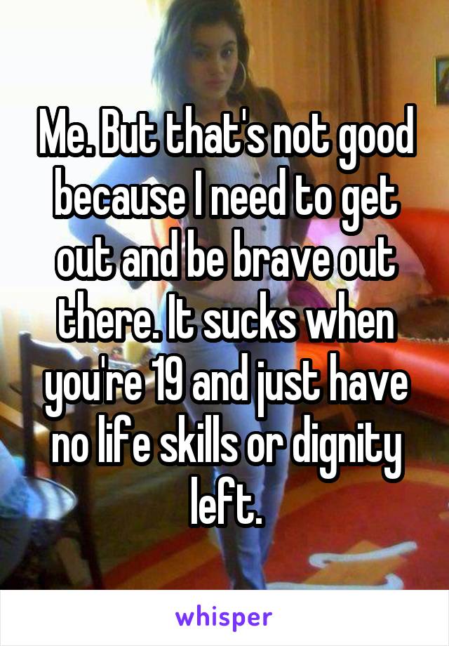 Me. But that's not good because I need to get out and be brave out there. It sucks when you're 19 and just have no life skills or dignity left.