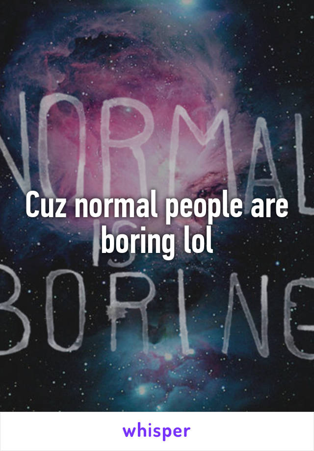 Cuz normal people are boring lol