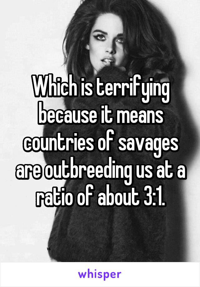 Which is terrifying because it means countries of savages are outbreeding us at a ratio of about 3:1.
