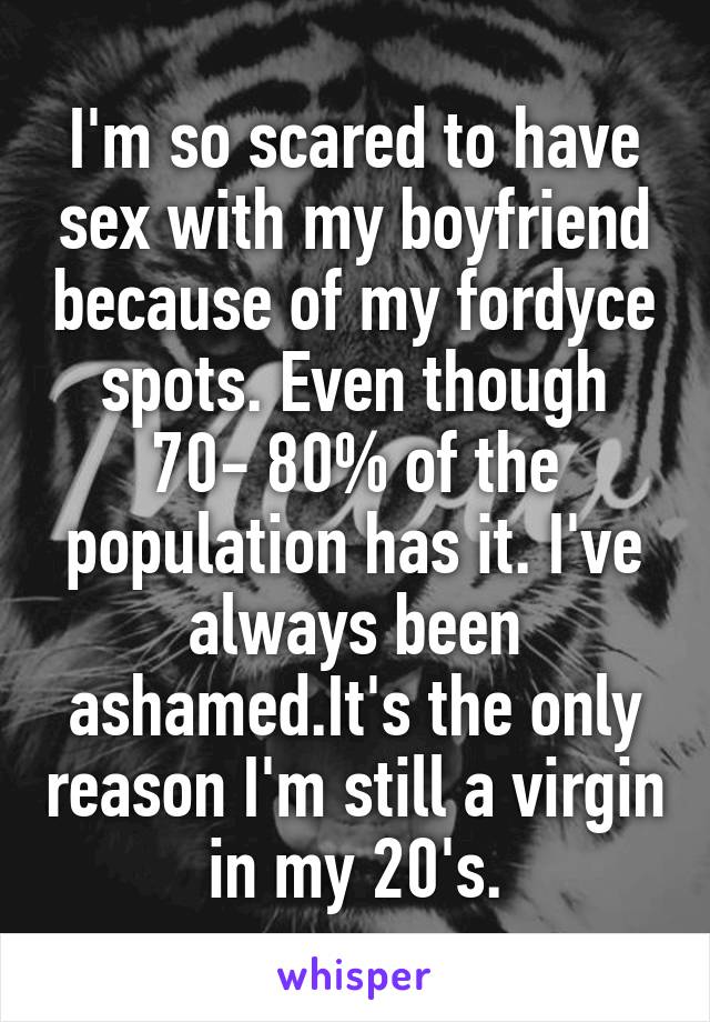 I'm so scared to have sex with my boyfriend because of my fordyce spots. Even though 70- 80% of the population has it. I've always been ashamed.It's the only reason I'm still a virgin in my 20's.