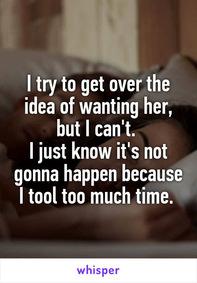 I try to get over the idea of wanting her, but I can't. 
I just know it's not gonna happen because I tool too much time. 