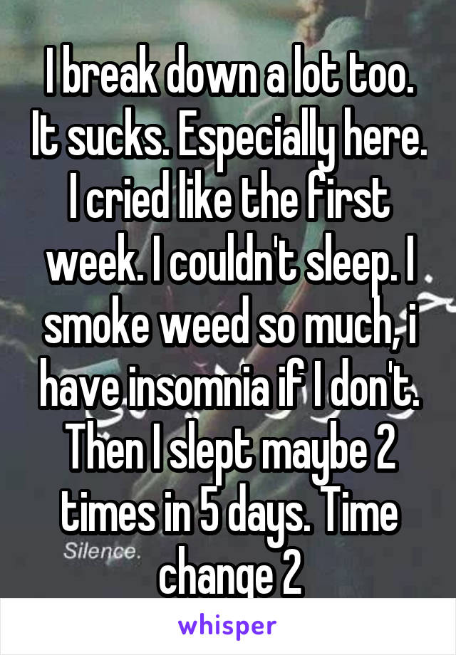 I break down a lot too. It sucks. Especially here. I cried like the first week. I couldn't sleep. I smoke weed so much, i have insomnia if I don't. Then I slept maybe 2 times in 5 days. Time change 2