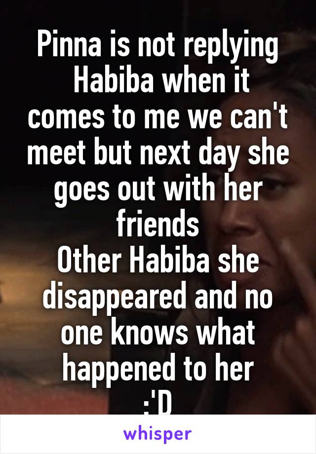 Pinna is not replying
 Habiba when it comes to me we can't meet but next day she goes out with her friends
Other Habiba she disappeared and no one knows what happened to her
 :'D 