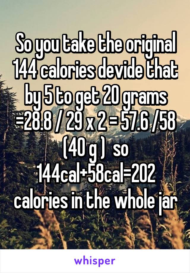 So you take the original 144 calories devide that by 5 to get 20 grams =28.8 / 29 x 2 = 57.6 /58 (40 g )  so 144cal+58cal=202 calories in the whole jar 