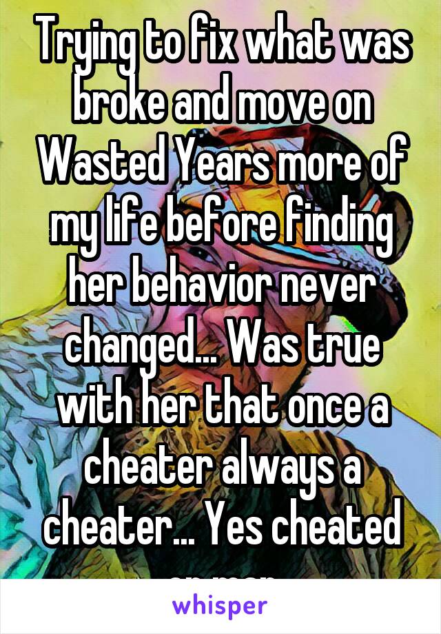 Trying to fix what was broke and move on Wasted Years more of my life before finding her behavior never changed... Was true with her that once a cheater always a cheater... Yes cheated on man