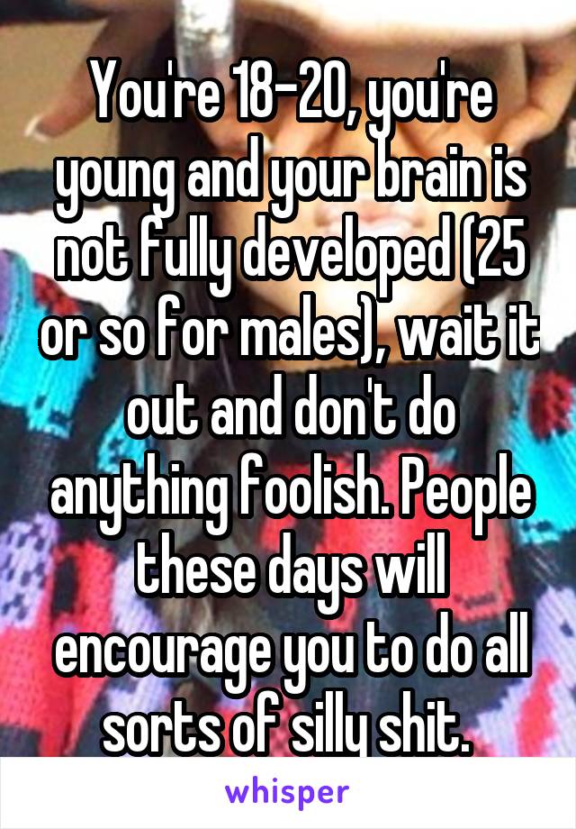 You're 18-20, you're young and your brain is not fully developed (25 or so for males), wait it out and don't do anything foolish. People these days will encourage you to do all sorts of silly shit. 