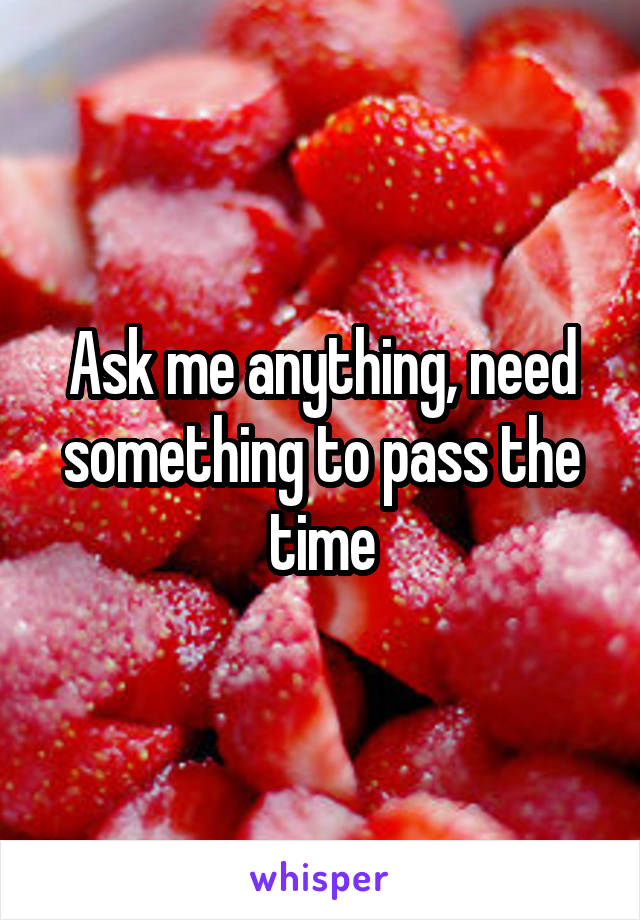 Ask me anything, need something to pass the time