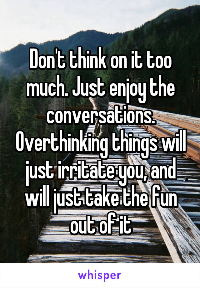 Don't think on it too much. Just enjoy the conversations. Overthinking things will just irritate you, and will just take the fun out of it