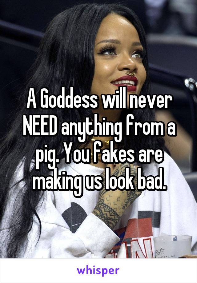 A Goddess will never NEED anything from a pig. You fakes are making us look bad.