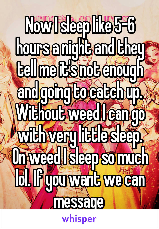 Now I sleep like 5-6 hours a night and they tell me it's not enough and going to catch up. Without weed I can go with very little sleep. On weed I sleep so much lol. If you want we can message 