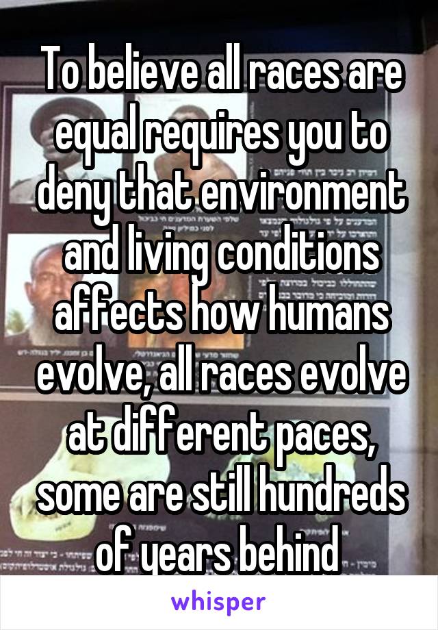 To believe all races are equal requires you to deny that environment and living conditions affects how humans evolve, all races evolve at different paces, some are still hundreds of years behind 