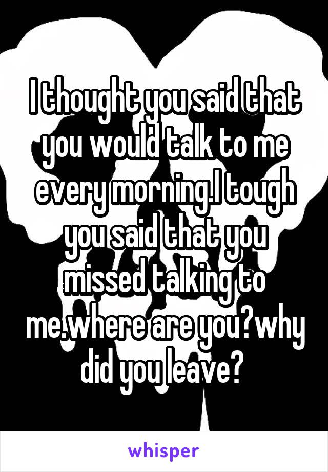 I thought you said that you would talk to me every morning.I tough you said that you missed talking to me.where are you?why did you leave? 