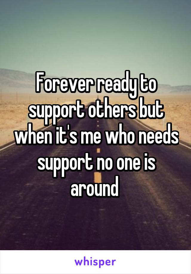 Forever ready to support others but when it's me who needs support no one is around 