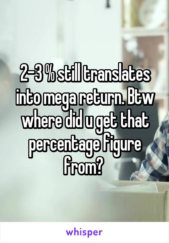 2-3 % still translates into mega return. Btw where did u get that percentage figure from? 