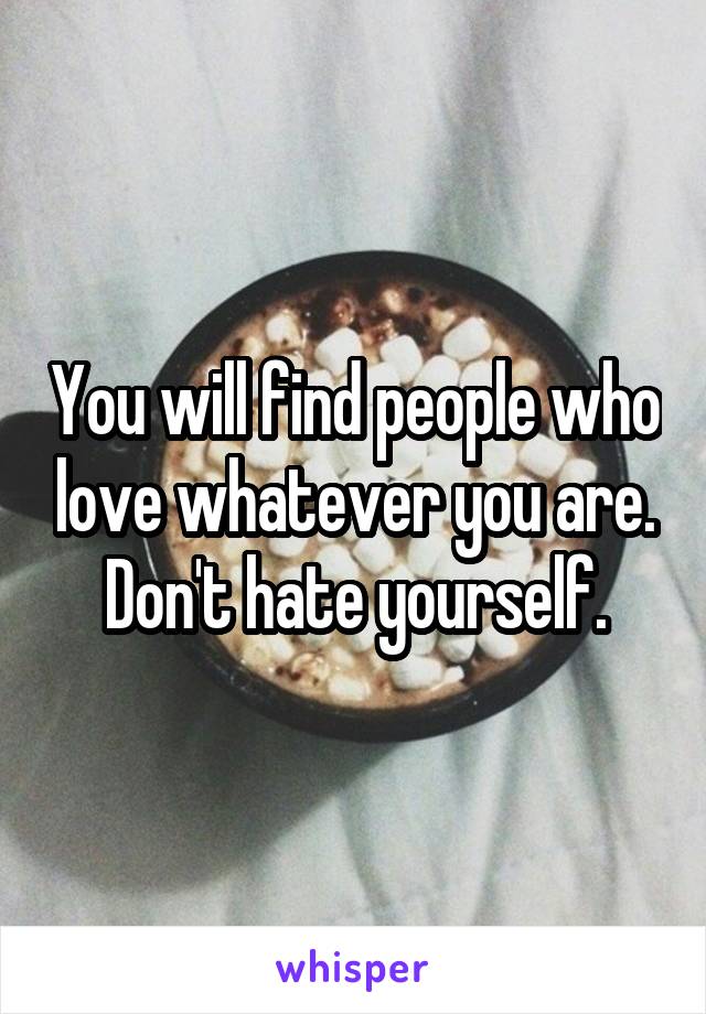 You will find people who love whatever you are. Don't hate yourself.