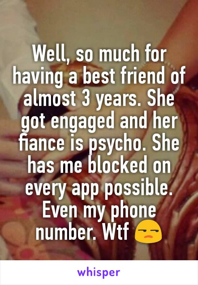 Well, so much for having a best friend of almost 3 years. She got engaged and her fiance is psycho. She has me blocked on every app possible. Even my phone number. Wtf 😒