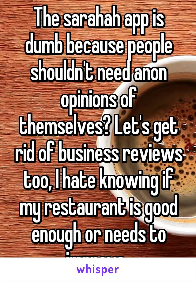 The sarahah app is dumb because people shouldn't need anon opinions of themselves? Let's get rid of business reviews too, I hate knowing if my restaurant is good enough or needs to improve. 