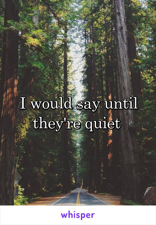 I would say until they're quiet 