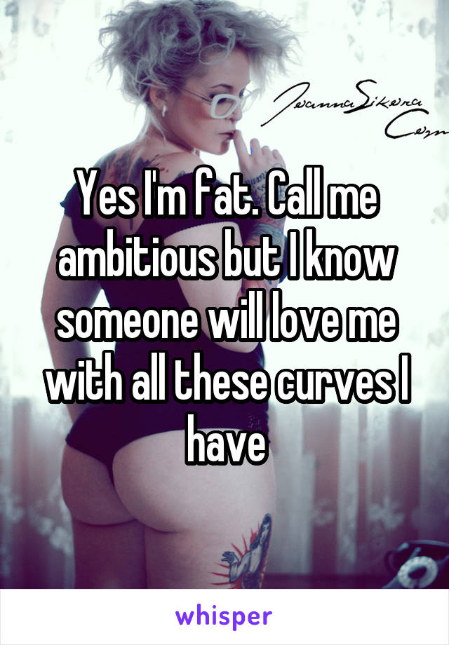 Yes I'm fat. Call me ambitious but I know someone will love me with all these curves I have