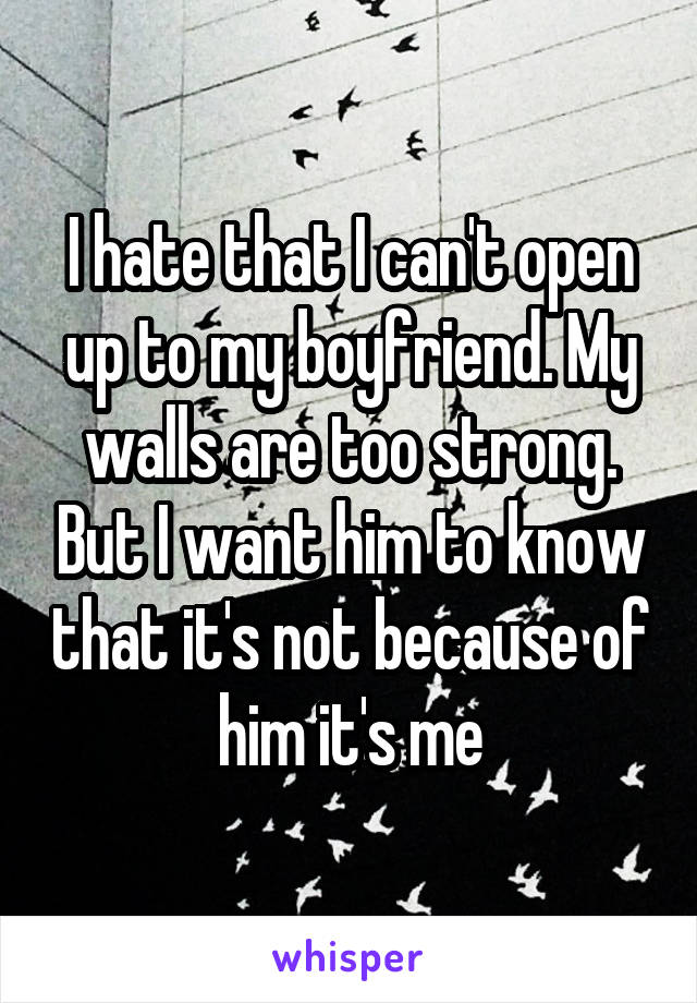 I hate that I can't open up to my boyfriend. My walls are too strong. But I want him to know that it's not because of him it's me