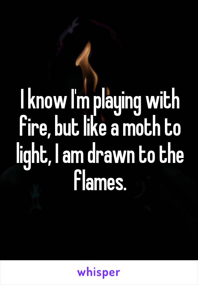 I know I'm playing with fire, but like a moth to light, I am drawn to the flames.