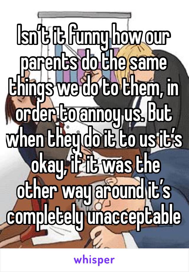 Isn’t it funny how our parents do the same things we do to them, in order to annoy us. But when they do it to us it’s
 okay, if it was the other way around it’s completely unacceptable 

