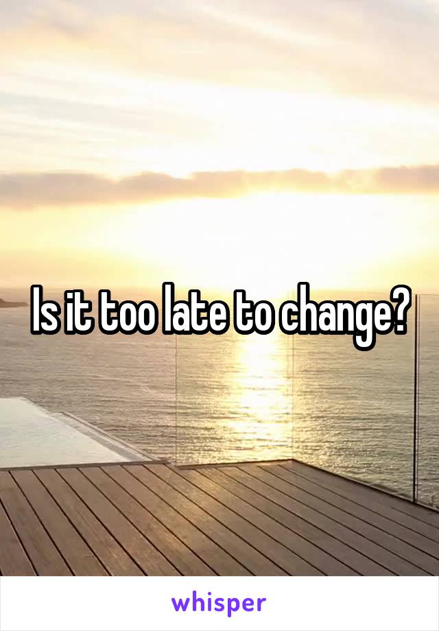 Is it too late to change?