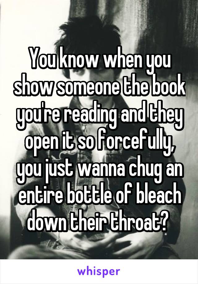 You know when you show someone the book you're reading and they open it so forcefully, you just wanna chug an entire bottle of bleach down their throat? 