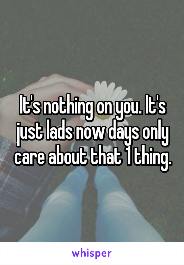 It's nothing on you. It's just lads now days only care about that 1 thing.