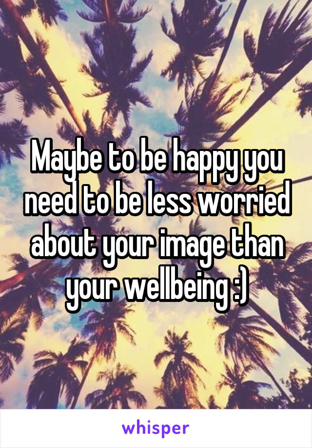 Maybe to be happy you need to be less worried about your image than your wellbeing :)