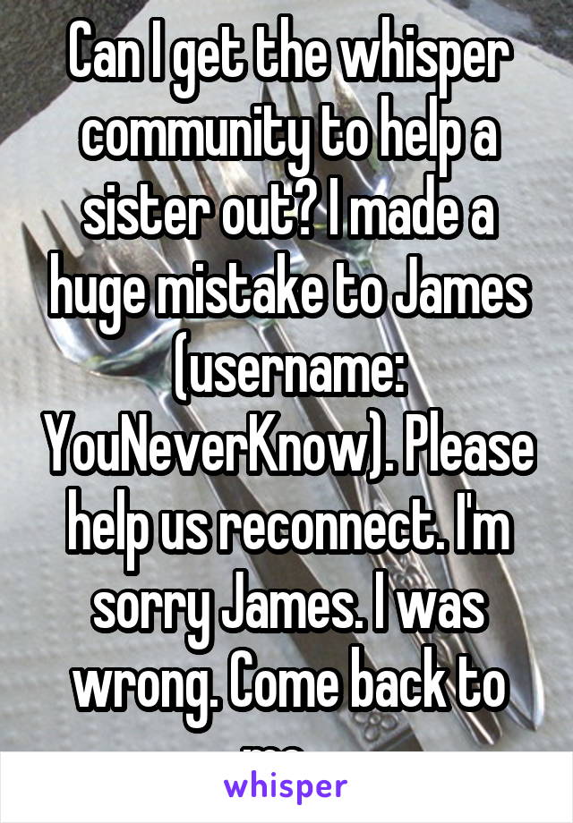 Can I get the whisper community to help a sister out? I made a huge mistake to James (username: YouNeverKnow). Please help us reconnect. I'm sorry James. I was wrong. Come back to me.  