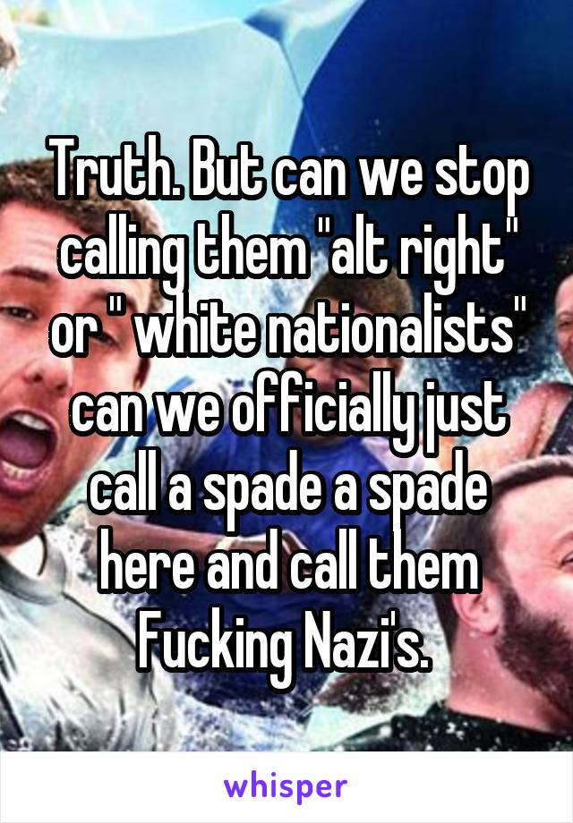 Truth. But can we stop calling them "alt right" or " white nationalists" can we officially just call a spade a spade here and call them Fucking Nazi's. 