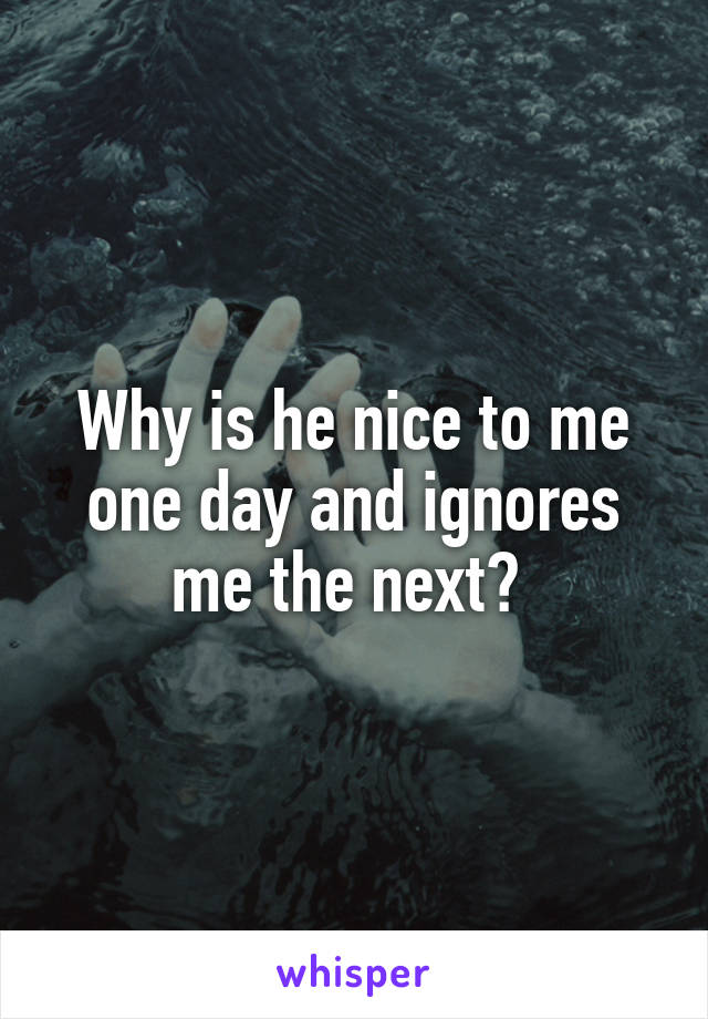 Why is he nice to me one day and ignores me the next? 