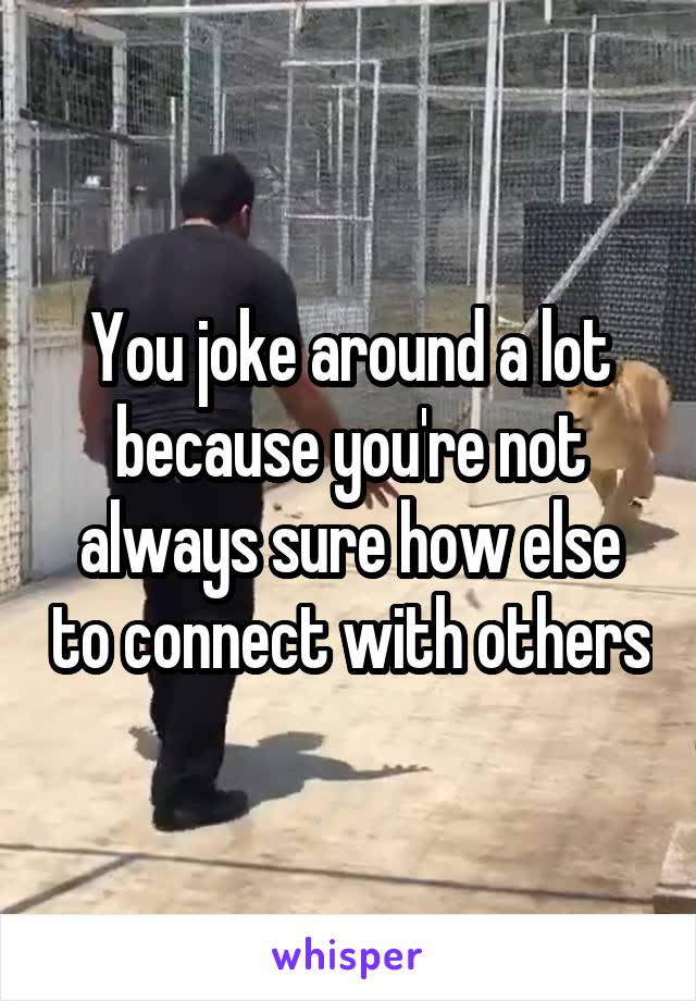 You joke around a lot because you're not always sure how else to connect with others